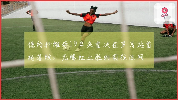 德约科维奇19年来首次在罗马站首轮落败，无缘红土胜利前往法网