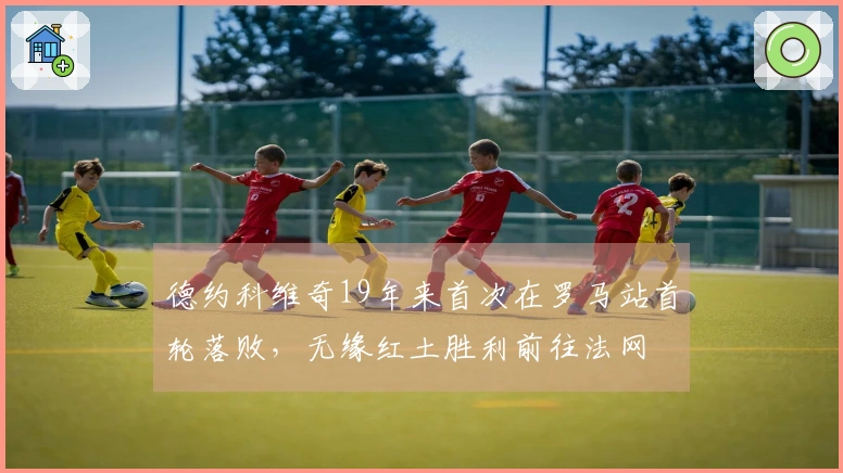 德约科维奇19年来首次在罗马站首轮落败，无缘红土胜利前往法网