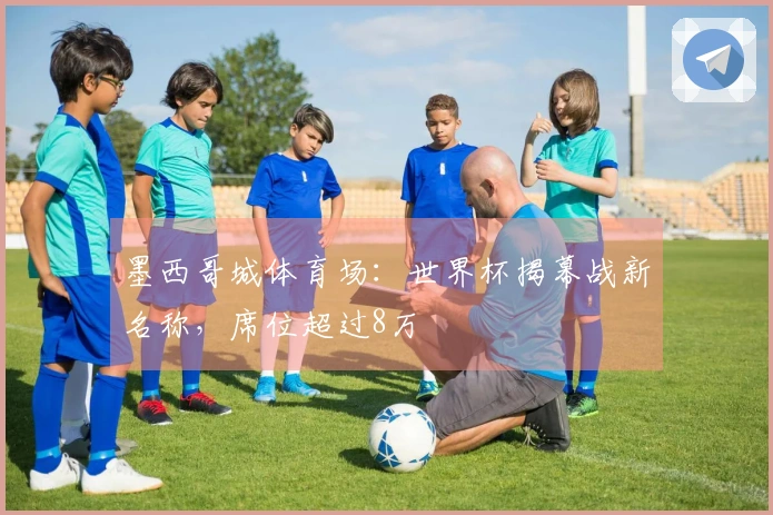 墨西哥城体育场：世界杯揭幕战新名称，席位超过8万