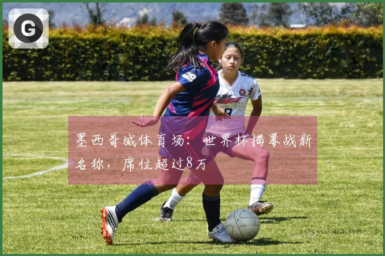 墨西哥城体育场：世界杯揭幕战新名称，席位超过8万